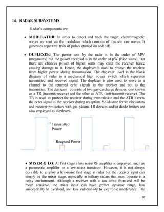 20
14. RADAR SUBSYSTEMS
Radar’s components are:
 MODULATOR: In order to detect and track the target, electromagnetic
waves are sent via the modulator which consists of discrete sine waves. It
generates repetitive train of pulses (turned on and off).
 DUPLEXER: The power sent by the radar is in the order of MW
(megawatts) but the power received is in the order of pW (Pico watts). But
there are chances power of higher watts may enter the receiver hence
causing damage to it. Hence, the duplexer is used to protect the receiver
from higher power during transmission. The duplexer used in the block
diagram of radar is a mechanical high power switch which separates
transmitted and received signal. The duplexer is also used to serve as a
channel to the returned echo signals to the receiver and not to the
transmitter. The duplexer consists of two gas-discharge devices, one known
as a TR (transmit-receive) and the other an ATR (anti-transmit-receive). The
TR is used to protect the receiver during transmission and the ATR directs
the echo signal to the receiver during reception. Solid-state ferrite circulators
and receiver protectors with gas-plasma TR devices and/or diode limiters are
also employed as duplexers.
Transmitted
Power
Received Power
 MIXER & LO: At first stage a low noise RF amplifier is employed, such as
a parametric amplifier or a low-noise transistor. However, it is not always
desirable to employ a low-noise first stage in radar but the receiver input can
simply be the mixer stage, especially in military radars that must operate in a
noisy environment. Although a receiver with a low-noise front-end will be
more sensitive, the mixer input can have greater dynamic range, less
susceptibility to overload, and less vulnerability to electronic interference. The
 