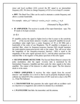 21
mixer and local oscillator (LO) convert the RF signal to an intermediate
frequency (IF). We have to change frequency of LO so as to keep IF constant
 BPF: The Band Pass Filter can be used to attenuate a certain frequency and
allows a certain bandwidth.
For example: sin(wrxrft) * sin(wlot) =cos(wrxrf-wlo)t – cos(wrxrf + wlo)t
(Attenuated by the use BPF)
 IF AMPLIFIER: The receiver is usually of the super heterodyne type. The
IF needs to be kept constant.
IF=R̃ F
IF amplifier pushes the signal to higher level so that it comes to the sensitivity
level of the second diode detector. Usually a typical IF amplifier for an air-
surveillance radar might have a centre frequency of 30 or 60 MHz and a
bandwidth of the order of one Megahertz. The IF amplifier is designed as a
matched filter, where its frequency-response function H(f) should maximize
the peak-signal-to-mean-noise-power ratio at the output. This will occur when
the magnitude of the frequency-response function | H(f)| is equal to the
magnitude of the echo signal spectrum |S(.f') |, and the phase spectrum of the
matched filter is the negative of the phase spectrum of the echo signal.
 SECOND DIODE DETECTOR: The Second Diode Detector extracts the
pulse modulation, after the signal –to-noise ratio is maximised by the
Intermediate Frequency Amplifier and then sends the video signals to the video
amplifier. The output of the detector is called video signal. The first detector
diode is in the mixer.
 VIDEO AMPLIFIER: It receives the video signals from the second
detector and amplifies it to a level so that it can be properly displayed using a
cathode ray tube(CRT).The common form of CRT used now a days is the PPI
i.e., Polar Plot Indicator
 A TRANSMITTER that generates the radio signal with an oscillator such
as a klystron or a magnetron and controls its duration by a modulator.
 A WAVEGUIDE that links the transmitter and the antenna.
 