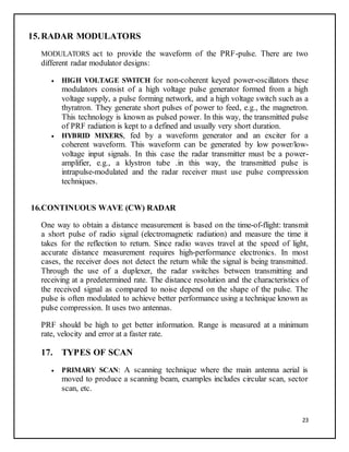 23
15.RADAR MODULATORS
MODULATORS act to provide the waveform of the PRF-pulse. There are two
different radar modulator designs:
 HIGH VOLTAGE SWITCH for non-coherent keyed power-oscillators these
modulators consist of a high voltage pulse generator formed from a high
voltage supply, a pulse forming network, and a high voltage switch such as a
thyratron. They generate short pulses of power to feed, e.g., the magnetron.
This technology is known as pulsed power. In this way, the transmitted pulse
of PRF radiation is kept to a defined and usually very short duration.
 HYBRID MIXERS, fed by a waveform generator and an exciter for a
coherent waveform. This waveform can be generated by low power/low-
voltage input signals. In this case the radar transmitter must be a power-
amplifier, e.g., a klystron tube .in this way, the transmitted pulse is
intrapulse-modulated and the radar receiver must use pulse compression
techniques.
16.CONTINUOUS WAVE (CW) RADAR
One way to obtain a distance measurement is based on the time-of-flight: transmit
a short pulse of radio signal (electromagnetic radiation) and measure the time it
takes for the reflection to return. Since radio waves travel at the speed of light,
accurate distance measurement requires high-performance electronics. In most
cases, the receiver does not detect the return while the signal is being transmitted.
Through the use of a duplexer, the radar switches between transmitting and
receiving at a predetermined rate. The distance resolution and the characteristics of
the received signal as compared to noise depend on the shape of the pulse. The
pulse is often modulated to achieve better performance using a technique known as
pulse compression. It uses two antennas.
PRF should be high to get better information. Range is measured at a minimum
rate, velocity and error at a faster rate.
17. TYPES OF SCAN
 PRIMARY SCAN: A scanning technique where the main antenna aerial is
moved to produce a scanning beam, examples includes circular scan, sector
scan, etc.
 