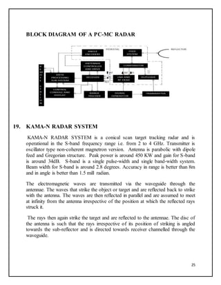 25
BLOCK DIAGRAM OF A PC-MC RADAR
19. KAMA-N RADAR SYSTEM
KAMA-N RADAR SYSTEM is a conical scan target tracking radar and is
operational in the S‐band frequency range i.e. from 2 to 4 GHz. Transmitter is
oscillator type non‐coherent magnetron version. Antenna is parabolic with dipole
feed and Gregorian structure. Peak power is around 450 KW and gain for S‐band
is around 34dB. S‐band is a single pulse‐width and single band‐width system.
Beam width for S‐band is around 2.8 degrees. Accuracy in range is better than 8m
and in angle is better than 1.5 mill radian.
The electromagnetic waves are transmitted via the waveguide through the
antennae. The waves that strike the object or target and are reflected back to strike
with the antenna. The waves are then reflected in parallel and are assumed to meet
at infinity from the antenna irrespective of the position at which the reflected rays
struck it.
The rays then again strike the target and are reflected to the antennae. The disc of
the antenna is such that the rays irrespective of its position of striking is angled
towards the sub-reflector and is directed towards receiver channelled through the
waveguide.
 