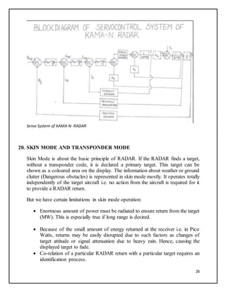 26
Servo System of KAMA N- RADAR
20. SKIN MODE AND TRANSPONDER MODE
Skin Mode is about the basic principle of RADAR. If the RADAR finds a target,
without a transponder code, it is declared a primary target. This target can be
shown as a coloured area on the display. The information about weather or ground
clutter (Dangerous obstacles) is represented in skin mode mostly. It operates totally
independently of the target aircraft i.e. no action from the aircraft is required for it
to provide a RADAR return.
But we have certain limitations in skin mode operation:
 Enormous amount of power must be radiated to ensure return from the target
(MW). This is especially true if long range is desired.
 Because of the small amount of energy returned at the receiver i.e. in Pico
Watts, returns may be easily disrupted due to such factors as changes of
target attitude or signal attenuation due to heavy rain. Hence, causing the
displayed target to fade.
 Co-relation of a particular RADAR return with a particular target requires an
identification process.
 