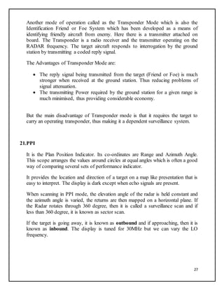 27
Another mode of operation called as the Transponder Mode which is also the
Identification Friend or Foe System which has been developed as a means of
identifying friendly aircraft from enemy. Here there is a transmitter attached on
board. The Transponder is a radio receiver and the transmitter operating on the
RADAR frequency. The target aircraft responds to interrogation by the ground
station by transmitting a coded reply signal.
The Advantages of Transponder Mode are:
 The reply signal being transmitted from the target (Friend or Foe) is much
stronger when received at the ground station. Thus reducing problems of
signal attenuation.
 The transmitting Power required by the ground station for a given range is
much minimised, thus providing considerable economy.
But the main disadvantage of Transponder mode is that it requires the target to
carry an operating transponder, thus making it a dependent surveillance system.
21.PPI
It is the Plan Position Indicator. Its co-ordinates are Range and Azimuth Angle.
This scope arranges the values around circles at equal angles which is often a good
way of comparing several sets of performance indicator.
It provides the location and direction of a target on a map like presentation that is
easy to interpret. The display is dark except when echo signals are present.
When scanning in PPI mode, the elevation angle of the radar is held constant and
the azimuth angle is varied, the returns are then mapped on a horizontal plane. If
the Radar rotates through 360 degree, then it is called a surveillance scan and if
less than 360 degree, it is known as sector scan.
If the target is going away, it is known as outbound and if approaching, then it is
known as inbound. The display is tuned for 30MHz but we can vary the LO
frequency.
 