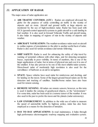 29
22. APPLICATION OF RADAR
The major areas of radar application are:
 AIR TRAFFIC CONTROL (ATC): Radars are employed all-round the
globe for the purpose of safely controlling air traffic in the vicinity of
airports and en route. Aircraft and ground traffic at large airports are
monitored by the use of high-resolution radar. Radar has been used with
GCA (ground-control approach) systems to guide aircraft to a safe landing in
bad weather. It is also used in Ground Vehicular Traffic and aircraft taxing.
It also helps in mapping of regions of rain in the vicinity of airports and
weather.
 AIRCRAFT NAVIGATION: The weather-avoidance radar used on aircraft
to outline regions of precipitation to the pilot is another useful facet of radar.
Radar is also used for terrain avoidance and terrain following.
 SHIP SAFETY: Radar is used for enhancing the safety of ship travel by
warning of potential collision with other ships, and for detecting navigation
buoys, especially in poor visibility. In terms of numbers, this is one of the
larger applications of radar, but in terms of physical size and cost it is one of
the smallest. It has also proven to be one of the most reliable radar systems.
Shore-based radar of moderately high resolution is also used for the
surveillance of harbours as an aid to navigation.
 SPACE: Space vehicles have used radar for rendezvous and docking, and
for landing on the moon. Some of the largest ground-based radars are for the
detection and tracking of satellites. Satellite-borne radars have also been
used for remote sensing.
 REMOTE SENSING: All radars are remote sensors; however, as this term
is used it implies the sensing of geophysical objects, or the "environment."
For some time, radar has been used as a remote sensor of the weather. It was
also used in the past to probe the moon and the planets (radar astronomy).
 LAW ENFORCEMENT: In addition to the wide use of radar to measure
the speed of automobile traffic by highway police, radar has also been
employed as a means for the detection of intruders.
 DAY TO DAY APPLICATIONS: In road maintenance, it helps through
high performance electromagnetic roadway mapping and evaluation system.
 