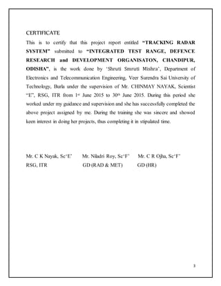 3
CERTIFICATE
This is to certify that this project report entitled “TRACKING RADAR
SYSTEM” submitted to “INTEGRATED TEST RANGE, DEFENCE
RESEARCH and DEVELOPMENT ORGANISATON, CHANDIPUR,
ODISHA”, is the work done by ‘Shruti Smruti Mishra’, Department of
Electronics and Telecommunication Engineering, Veer Surendra Sai University of
Technology, Burla under the supervision of Mr. CHINMAY NAYAK, Scientist
“E”, RSG, ITR from 1st June 2015 to 30th June 2015. During this period she
worked under my guidance and supervision and she has successfully completed the
above project assigned by me. During the training she was sincere and showed
keen interest in doing her projects, thus completing it in stipulated time.
Mr. C K Nayak, Sc‘E’ Mr. Niladri Roy, Sc‘F’ Mr. C R Ojha, Sc‘F’
RSG, ITR GD (RAD & MET) GD (HR)
 