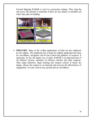 30
Ground Mapping RADAR is used in construction settings. They drag the
unit across the ground to determine if there are any objects or unstable soil
where they plan on building.
 MILITARY: Many of the civilian applications of radar are also employed
by the military. The traditional role of radar for military application has been
for surveillance, navigation, and for the control and guidance of weapons. It
represents, by far, the largest use of radar. RADAR is an important part of
Air Defence System, operation of offensive missiles and other weapons.
Then target detection, target tracking and weapon control. It tracks the
targets, directs the weapon to an intercept and assesses the effectiveness of
engagement. It is also used in area, ground and air surveillance.
 