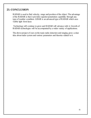 31
23. CONCLUSION
RADAR is used to find velocity, range and position of the object. The advantage
of the RADAR is that it provides superior penetration capability through any
type of weather condition. LIDAR is an advanced type of RADAR which uses
visible light from laser.
Technology will continue to grow and RADAR will advance with it. Growth of
RADAR technologies will be accompanied by a wider variety of applications.
The above project of ours on the topic-radio detection and ranging gives a clear
idea about radar system and various parameters and theories related to it.
 