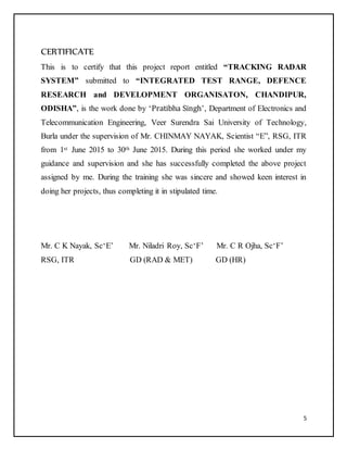 5
CERTIFICATE
This is to certify that this project report entitled “TRACKING RADAR
SYSTEM” submitted to “INTEGRATED TEST RANGE, DEFENCE
RESEARCH and DEVELOPMENT ORGANISATON, CHANDIPUR,
ODISHA”, is the work done by ‘Pratibha Singh’, Department of Electronics and
Telecommunication Engineering, Veer Surendra Sai University of Technology,
Burla under the supervision of Mr. CHINMAY NAYAK, Scientist “E”, RSG, ITR
from 1st June 2015 to 30th June 2015. During this period she worked under my
guidance and supervision and she has successfully completed the above project
assigned by me. During the training she was sincere and showed keen interest in
doing her projects, thus completing it in stipulated time.
Mr. C K Nayak, Sc‘E’ Mr. Niladri Roy, Sc‘F’ Mr. C R Ojha, Sc‘F’
RSG, ITR GD (RAD & MET) GD (HR)
 