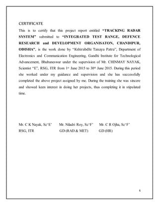 6
CERTIFICATE
This is to certify that this project report entitled “TRACKING RADAR
SYSTEM” submitted to “INTEGRATED TEST RANGE, DEFENCE
RESEARCH and DEVELOPMENT ORGANISATON, CHANDIPUR,
ODISHA”, is the work done by “Kshirabdhi Tanaya Patra”, Department of
Electronics and Communication Engineering, Gandhi Institute for Technological
Advancement, Bhubaneswar under the supervision of Mr. CHINMAY NAYAK,
Scientist “E”, RSG, ITR from 1st June 2015 to 30th June 2015. During this period
she worked under my guidance and supervision and she has successfully
completed the above project assigned by me. During the training she was sincere
and showed keen interest in doing her projects, thus completing it in stipulated
time.
Mr. C K Nayak, Sc‘E’ Mr. Niladri Roy, Sc‘F’ Mr. C R Ojha, Sc‘F’
RSG, ITR GD (RAD & MET) GD (HR)
 