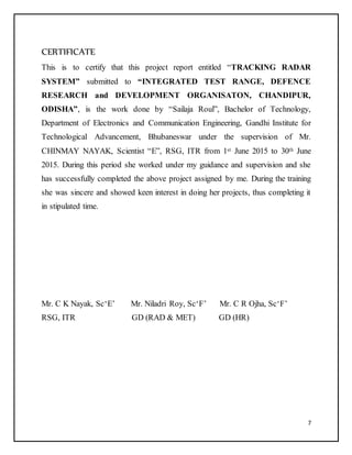 7
CERTIFICATE
This is to certify that this project report entitled “TRACKING RADAR
SYSTEM” submitted to “INTEGRATED TEST RANGE, DEFENCE
RESEARCH and DEVELOPMENT ORGANISATON, CHANDIPUR,
ODISHA”, is the work done by “Sailaja Roul”, Bachelor of Technology,
Department of Electronics and Communication Engineering, Gandhi Institute for
Technological Advancement, Bhubaneswar under the supervision of Mr.
CHINMAY NAYAK, Scientist “E”, RSG, ITR from 1st June 2015 to 30th June
2015. During this period she worked under my guidance and supervision and she
has successfully completed the above project assigned by me. During the training
she was sincere and showed keen interest in doing her projects, thus completing it
in stipulated time.
Mr. C K Nayak, Sc‘E’ Mr. Niladri Roy, Sc‘F’ Mr. C R Ojha, Sc‘F’
RSG, ITR GD (RAD & MET) GD (HR)
 