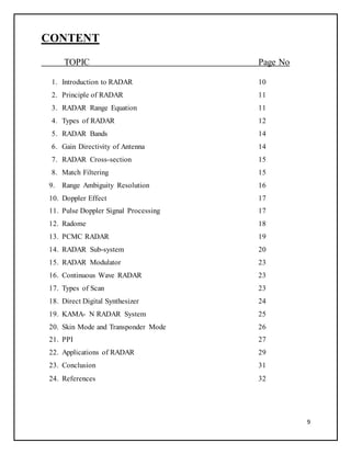 9
CONTENT
TOPIC Page No
1. Introduction to RADAR 10
2. Principle of RADAR 11
3. RADAR Range Equation 11
4. Types of RADAR 12
5. RADAR Bands 14
6. Gain Directivity of Antenna 14
7. RADAR Cross-section 15
8. Match Filtering 15
9. Range Ambiguity Resolution 16
10. Doppler Effect 17
11. Pulse Doppler Signal Processing 17
12. Radome 18
13. PCMC RADAR 19
14. RADAR Sub-system 20
15. RADAR Modulator 23
16. Continuous Wave RADAR 23
17. Types of Scan 23
18. Direct Digital Synthesizer 24
19. KAMA- N RADAR System 25
20. Skin Mode and Transponder Mode 26
21. PPI 27
22. Applications of RADAR 29
23. Conclusion 31
24. References 32
 