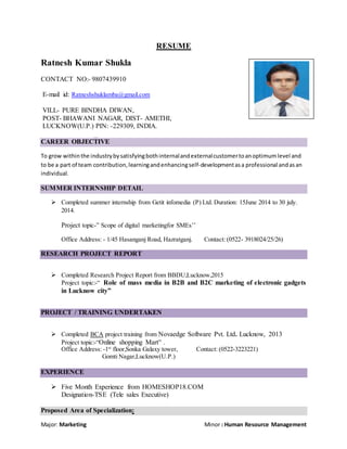 RESUME
Ratnesh Kumar Shukla
CONTACT NO:- 9807439910
E-mail id: Ratneshshuklamba@gmail.com
VILL- PURE BINDHA DIWAN,
POST- BHAWANI NAGAR, DIST- AMETHI,
LUCKNOW(U.P.) PIN: -229309, INDIA.
CAREER OBJECTIVE
To grow withinthe industrybysatisfyingbothinternalandexternalcustomertoanoptimumlevel and
to be a part of team contribution,learningandenhancingself-developmentasa professional andasan
individual.
SUMMER INTERNSHIP DETAIL
 Completed summer internship from Getit infomedia (P) Ltd. Duration: 15June 2014 to 30 july.
2014.
Project topic-” Scope of digital marketingfor SMEs’’
Office Address: - 1/45 Hasanganj Road, Hazratganj. Contact: (0522- 3918024/25/26)
RESEARCH PROJECT REPORT
 Completed Research Project Report from BBDU,Lucknow,2015
Project topic:-“ Role of mass media in B2B and B2C marketing of electronic gadgets
in Lucknow city”
PROJECT / TRAINING UNDERTAKEN
 Completed BCA project training from Novaedge Software Pvt. Ltd. Lucknow, 2013
Project topic:-“Online shopping Mart” .
Office Address: -1st
floor,Sonka Galaxy tower, Contact: (0522-3223221)
Gomti Nagar,Lucknow(U.P.)
EXPERIENCE
 Five Month Experience from HOMESHOP18.COM
Designation-TSE (Tele sales Executive)
Proposed Area of Specialization:
Major: Marketing Minor : Human Resource Management
 