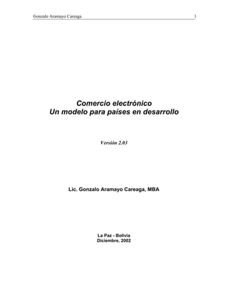 Gonzalo Aramayo Careaga 1
Comercio electrónico
Un modelo para países en desarrollo
Versión 2.03
Lic. Gonzalo Aramayo Careaga, MBA
La Paz - Bolivia
Diciembre, 2002
 