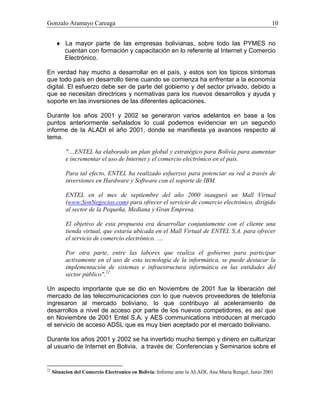 Gonzalo Aramayo Careaga 10
♦ La mayor parte de las empresas bolivianas, sobre todo las PYMES no
cuentan con formación y capacitación en lo referente al Internet y Comercio
Electrónico.
En verdad hay mucho a desarrollar en el país, y estos son los tipicos síntomas
que todo país en desarrollo tiene cuando se comienza ha enfrentar a la economía
digital. El esfuerzo debe ser de parte del gobierno y del sector privado, debido a
que se necesitan directrices y normativas para los nuevos desarrollos y ayuda y
soporte en las inversiones de las diferentes aplicaciones.
Durante los años 2001 y 2002 se generaron varios adelantos en base a los
puntos anteriormente señalados lo cual podemos evidenciar en un segundo
informe de la ALADI el año 2001, donde se manifiesta ya avances respecto al
tema.
"....ENTEL ha elaborado un plan global y estratégico para Bolivia para aumentar
e incrementar el uso de Internet y el comercio electrónico en el país.
Para tal efecto, ENTEL ha realizado esfuerzos para potenciar su red a través de
inversiones en Hardware y Software con el soporte de IBM.
ENTEL en el mes de septiembre del año 2000 inauguró un Mall Virtual
(www.SonNegocios.com) para ofrecer el servicio de comercio electrónico, dirigido
al sector de la Pequeña, Mediana y Gran Empresa.
El objetivo de esta propuesta era desarrollar conjuntamente con el cliente una
tienda virtual, que estaría ubicada en el Mall Virtual de ENTEL S.A. para ofrecer
el servicio de comercio electrónico. ....
Por otra parte, entre las labores que realiza el gobierno para participar
activamente en el uso de esta tecnología de la informática, se puede destacar la
implementación de sistemas e infraestructura informática en las entidades del
sector público".22
Un aspecto importante que se dio en Noviembre de 2001 fue la liberación del
mercado de las telecomunicaciones con lo que nuevos proveedores de telefonía
ingresaron al mercado boliviano, lo que contribuyo al aceleramiento de
desarrollos a nivel de acceso por parte de los nuevos competidores, es así que
en Noviembre de 2001 Entel S.A. y AES communications introducen al mercado
el servicio de acceso ADSL que es muy bien aceptado por el mercado boliviano.
Durante los años 2001 y 2002 se ha invertido mucho tiempo y dinero en culturizar
al usuario de Internet en Bolivia, a través de: Conferencias y Seminarios sobre el
22
Situacion del Comercio Electronico en Bolivia: Informe ante la ALADI, Ana Maria Rengel, Junio 2001
 