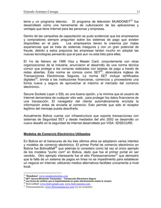 Gonzalo Aramayo Careaga 11
tema y un programa televiso. El programa de televisión MUNDONET23
fue
desarrollado como una herramienta de culturización de las aplicaciones y
ventajas que tiene Internet para las personas y empresas.
Dentro de las campañas de capacitación se pudo evidenciar que los empresarios
y compradores siempre preguntan sobre los sistemas de pago que existen
disponibles en el país. Los empresarios tienen la creencia por malas
experiencias que se trata de sistemas inseguros y con un gran potencial de
fraude, debido a estos prejuicios las empresas tardan mucho en adoptar las
nuevas tecnologías pensando que el país aun no esta listo para ellas.
El 1ro de febrero de 1996 Visa y Master Card, conjuntamente con otras
organizaciones de la industria, anunciaron el desarrollo de una norma técnica
común que protege a las compras realizadas con tarjetas de pago a través de
redes abiertas. Esta norma se conoce como SET24
, abreviatura inglesa de
Transacciones Electrónicas Seguras. La norma SET incluye certificados
digitales25
, brinda a las instituciones financieras, comercios y proveedores una
forma nueva y segura de aprovechar al máximo el mercado del comercio
electrónico.
Secure Sockets Layer o SSL es una buena opción, y la minima que el usuario de
Internet demandara de cualquier sitio web, para proteger los datos financieros de
una transacción. El navegador del cliente automáticamente encripta la
información antes de enviarla al comercio. Esto permite que sólo el receptor
legítimo del mensaje pueda descifrarlo.
Actualmente Bolivia cuenta con infraestructura que soporta transacciones con
sistemas de Seguridad SET y desde mediados del año 2002 se desarrollo un
nuevo desafió en la seguridad de Internet desarrollado por VISA: 3DSECURE.
Modelos de Comercio Electrónico Utilizados
En Bolivia en el transcurso de los tres últimos años se adoptaron varios intentos
y modelos de comercio electrónico. El primer Portal de comercio electrónico en
Bolivia fue BoliviaMall26
que además lo considero como tal vez el único ejemplo
de los modelos "punto com" en Bolivia, dado que fue el primer portal en ser
vendido. Otro ejemplo interesante fue el sitio Floressonamores27
que demostró
que la falta de un sistema de pagos en línea no es impedimento para establecer
un negocio en Internet, utilizando medios alternativos factibles unicamente a nivel
local.
23
Mundonet: www.mundonetonline.com
24
SET: Secure Electronic Transaction - Transacción Electrónica Segura
25
una forma de verificar que el tarjetahabiente es quien efectivamente realiza la compra
26
BoliviaMall: www.boliviamall.com, www.bolivianstore.com
27
Floressonamores: www.floressonamores.com (ya no existente)
 
