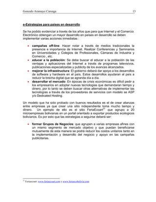 Gonzalo Aramayo Careaga 13
e-Estrategias para países en desarrollo
Se ha podido evidenciar a través de los años que para que Internet y el Comercio
Electrónico obtengan un mayor desarrollo en países en desarrollo se deben
implementar varias acciones inmediatas :
•
•
•
•
•
campañas off-line: Hacer notar a través de medios tradicionales la
presencia e importancia de Internet. Realizar Conferencias y Seminarios
en Universidades y Colegios de Profesionales, Cámaras de Industria y
Comercio , etc.
educar a la población: Se debe buscar el educar a la población de las
ventajas y aplicaciones del Internet a través de programas televisivos,
publicaciones especializadas y publicity de los avances alcanzados.
mejorar la infraestructura: El gobierno deberá dar apoyo a los desarrollos
de software y hardware en el país. Estos desarrollos ayudaran al país a
reducir la brecha digital que se agranda día a día.
desarrollar el mercado: En épocas de crisis económicas es dificil pedir a
los empresarios en adoptar nuevas tecnologias que demandaran tiempo y
dinero, por lo tanto se deben buscar otras alternativas de implementar las
tecnologías a través de los proveedores de servicios con modelo se ASP
y/o Dedicated Hosting.
Un modelo que ha sido probado con buenos resultados es el de crear alianzas
entre empresas ya que crear una sitio independiente toma mucho tiempo y
dinero. Un ejemplo de ello es el sitio FeriaEcoart31
que agrupo a 20
microempresas bolivianas en un portal orientado a exportar productos ecologicos
bolivianos. Es por esto que las estrategias a seguirse deberá ser:
formar Grupos de Negocios: que agrupen a varias empresas afines con
un mismo segmento de mercado objetivo y que puedan beneficiarse
mutuamente de esta manera se podrá reducir los costos unitarios tanto en
la implementación y desarrollo del negocio y apoyo en las campañas
publicitarias.
31
Feriaecoart: www.feriaecoart.com y www.feriaecobolivia.com
 