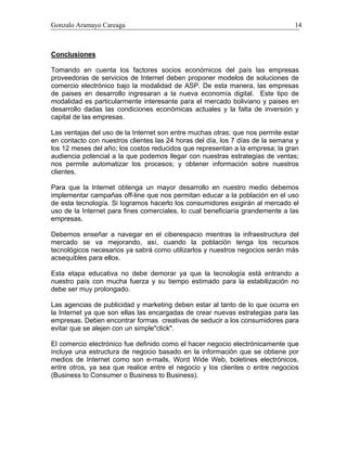 Gonzalo Aramayo Careaga 14
Conclusiones
Tomando en cuenta los factores socios económicos del país las empresas
proveedoras de servicios de Internet deben proponer modelos de soluciones de
comercio electrónico bajo la modalidad de ASP. De esta manera, las empresas
de paises en desarrollo ingresaran a la nueva economía digital. Este tipo de
modalidad es particularmente interesante para el mercado boliviano y paises en
desarrollo dadas las condiciones económicas actuales y la falta de inversión y
capital de las empresas.
Las ventajas del uso de la Internet son entre muchas otras; que nos permite estar
en contacto con nuestros clientes las 24 horas del día, los 7 días de la semana y
los 12 meses del año; los costos reducidos que representan a la empresa; la gran
audiencia potencial a la que podemos llegar con nuestras estrategias de ventas;
nos permite automatizar los procesos; y obtener información sobre nuestros
clientes.
Para que la Internet obtenga un mayor desarrollo en nuestro medio debemos
implementar campañas off-line que nos permitan educar a la población en el uso
de esta tecnología. Si logramos hacerlo los consumidores exigirán al mercado el
uso de la Internet para fines comerciales, lo cual beneficiaría grandemente a las
empresas.
Debemos enseñar a navegar en el ciberespacio mientras la infraestructura del
mercado se va mejorando, así, cuando la población tenga los recursos
tecnológicos necesarios ya sabrá como utilizarlos y nuestros negocios serán más
acsequibles para ellos.
Esta etapa educativa no debe demorar ya que la tecnología está entrando a
nuestro país con mucha fuerza y su tiempo estimado para la estabilización no
debe ser muy prolongado.
Las agencias de publicidad y marketing deben estar al tanto de lo que ocurra en
la Internet ya que son ellas las encargadas de crear nuevas estrategias para las
empresas. Deben encontrar formas creativas de seducir a los consumidores para
evitar que se alejen con un simple"click".
El comercio electrónico fue definido como el hacer negocio electrónicamente que
incluye una estructura de negocio basado en la información que se obtiene por
medios de Internet como son e-mails, Word Wide Web, boletines electrónicos,
entre otros, ya sea que realice entre el negocio y los clientes o entre negocios
(Business to Consumer o Business to Business).
 