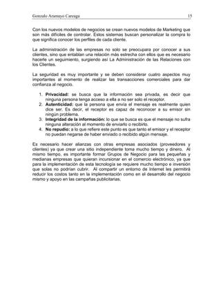 Gonzalo Aramayo Careaga 15
Con los nuevos modelos de negocios se crean nuevos modelos de Marketing que
son más difíciles de controlar. Estos sistemas buscan personalizar la compra lo
que significa conocer los perfiles de cada cliente.
La administración de las empresas no solo se preocupara por conocer a sus
clientes, sino que entablan una relación más estrecha con ellos que es necesario
hacerle un seguimiento, surgiendo así La Administración de las Relaciones con
los Clientes.
La seguridad es muy importante y se deben considerar cuatro aspectos muy
importantes al momento de realizar las transacciones comerciales para dar
confianza al negocio.
1. Privacidad: se busca que la información sea privada, es decir que
ninguna persona tenga acceso a ella a no ser solo el receptor.
2. Autenticidad: que la persona que envía el mensaje es realmente quien
dice ser. Es decir, el receptor es capaz de reconocer a su emisor sin
ningún problema.
3. Integridad de la información: lo que se busca es que el mensaje no sufra
ninguna alteración al momento de enviarlo o recibirlo.
4. No repudio: a lo que refiere este punto es que tanto el emisor y el receptor
no puedan negarse de haber enviado o recibido algún mensaje.
Es necesario hacer alianzas con otras empresas asociados (proveedores y
clientes) ya que crear una sitio independiente toma mucho tiempo y dinero. Al
mismo tiempo, es importante formar Grupos de Negocio para las pequeñas y
medianas empresas que quieran incursionar en el comercio electrónico, ya que
para la implementación de esta tecnología se requiere mucho tiempo e inversión
que solas no podrían cubrir. Al compartir un entorno de Internet les permitirá
reducir los costos tanto en la implementación como en el desarrollo del negocio
mismo y apoyo en las campañas publicitarias.
 