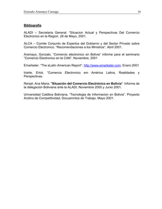 Gonzalo Aramayo Careaga 16
Bibliografia
ALADI – Secretaria General. “Situacion Actual y Perspectivas Del Comercio
Electronico en la Region. 28 de Mayo, 2001.
ALCA – Comite Conjunto de Expertos del Gobierno y del Sector Privado sobre
Comercio Electronico. “Recomendaciones a los Ministros”. Abril 2001.
Aramayo, Gonzalo. “Comercio electronico en Bolivia” informe para el seminario
“Comercio Electronico en la CAN”. Noviembre, 2001
Emarketer. “The eLatin American Report”. http://www.emarketer.com. Enero 2001
Iriarte, Erick. “Comercio Electronico em América Latina, Realidades y
Perspectivas.
Renjel, Ana Maria. "Situación del Comercio Electrónico en Bolivia": Informe de
la delegación Boliviana ante la ALADI, Noviembre 2000 y Junio 2001.
Universidad Católica Boliviana. “Tecnologia de Informacion en Bolivia”. Proyecto
Andino de Competitividad, Docuemntos de Trabajo. Mayo 2001.
 