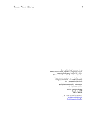 Gonzalo Aramayo Careaga 2
Tercera Edición (Diciembre, 2002)
El presente documento es producto de investigaciones y
cursos realizados entre los años 1999-2002.
El material puede ser utilizado previa autorización.
Este documento fue creado en Noviembre, 2001,
corregido y aumentado el 10 de Marzo de 2002
y el 15 de Diciembre de 2002
Cualquier comentario será bien recibido
a la siguiente dirección:
Gonzalo Aramayo Careaga
Casilla No. 6985
La Paz, Bolivia
O a la casilla de correo electrónico:
garamayo@hotmail.com
Gonzalo.aramayo@etic.bo
 