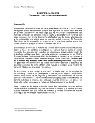 Gonzalo Aramayo Careaga 3
Comercio electrónico
Un modelo para países en desarrollo
Introducción
El desarrollo de embarcaciones por parte de los Fenicios (2000 a. C.) hizo posible
navegar en contra de los vientos y llegar más lejos que las costas hacia alta mar
en el Mar Mediterráneo. Al hacer algo que no fue posible anteriormente, los
Fenicios rompieron las barreras de la geografía y desarrollaron el comercio con
otras personas. Hoy en día Internet ha roto las barreras del tiempo y la distancia
y ha establecido una etapa para un cambio global profundo. El Comercio
Electrónico se ha convertido en la embarcación que hace posible cruzar los
mares y fronteras y llegar a nuevos y mayores mercados.
Sin embargo, a través de la historia las señales de transformaciones industriales
sobre la base de cambios tecnológicos no siempre fueron claras el primer
momento. Los ejemplos son variados; los británicos no apoyaron la invención de
la telefonía debido a que Briton ya tenía suficientes mensajeros; en los 1940´s
Thomas Watson, Presidente de IBM, declina la oferta de comprar las patentes y
derechos de una computadora electrónica digital con su predicción, “Yo creo que
en el mundo hay mercado para cinco computadoras personales”; hoy en día
los gobiernos y los empresarios de países en desarrollo están en la disyuntiva de
planificar acciones de cómo utilizar estas nuevas tecnologías para mejorar la
competitividad de las empresas y los países.
Es importante para el cambio y adaptación entender que; las tecnologías de
información y comunicación (en especial la Internet) están trayendo un profundo
cambio en el mundo de los negocios y han creado una nueva forma de realizar
comercio “e-Commerce”. Por momentos este concepto parece estar al final de un
camino nebuloso e incierto, sin embargo muchas empresas en países en
desarrollo ya han comenzado la nueva era de los negocios, la era digital.
Para competir en la nueva economía digital, las compañías deberán realizar
cambios en sus modelos de negocios, re-pensar la manera que trabajan y formar
nuevas relaciones con sus socios de comercio y clientes utilizando las nuevas
tecnologías de información y comunicaciones TIC1
.
1
TIC: Tecnologías de Información y Comunicación
 
