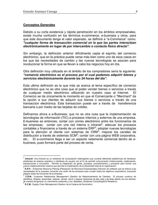 Gonzalo Aramayo Careaga 4
Conceptos Generales
Debido a su corta existencia y rápida penetración en los ámbitos empresariales,
existe mucha confusión en los términos e-commerce, e-business y otros, para
que este documento tenga el valor esperado, se definirá a “e-Commerce” como:
"cualquier forma de transacción comercial en la que las partes interactúan
electrónicamente en lugar de por intercambio o contacto físico directo".
Sin embargo, la definición anterior difícilmente capta el espíritu del comercio
electrónico, que en la práctica puede verse más bien como uno de esos casos en
los que las necesidades de cambio y las nuevas tecnologías se asocian para
revolucionar la forma en que se llevan a cabo los negocios hoy en día.
Otra definición muy utilizada en el ámbito de los compradores sería la siguiente:
“comercio electrónico es el proceso por el cual podemos adquirir bienes y
servicios electrónicamente durante las 24 horas del día”.
Esta ultima definición es la que más se acerca al tema específico de comercio
electrónico que no es otra cosa que el poder vender bienes o servicios a través
de cualquier medio electrónico utilizando en nuestro caso al Internet. El
Comercio se da únicamente le momento en que el Comerciante o "Merchant" da
la opción a sus clientes de adquirir sus bienes o servicios a través de una
transaccion electrónica. Esta transaccion puede ser a través de transferencia
bancaria o por medio de las tarjetas de crédito.
Definamos ahora a e-Business; que no es otra cosa que la implementación de
tecnologías de información (TIC) a procesos internos y externos de una empresa.
E-business es entonces; contar con correo electrónico entre los funcionarios de
las empresas; contar con una red interna o intranet2
; adecuar los procesos
contables y financieros a través de un sistema ERP3
; adoptar nuevas tecnologías
para la atención al cliente con sistemas de CRM4
; mejorar los canales de
distribución a través de sistemas SCM5
; contar con una página WEB corporativa,
etc.. El e-commerce llega a ser un aspecto netamente comercial dentro de e-
business, pues formará parte del proceso de venta.
2
Intranet: Una Intranet es un ambiente de computación heterogéneo que conecta diferentes plataformas de hardware,
ambientes de sistema operativo e interfaces de usuario con el fin de permitir comunicación ininterrumpida, colaboración,
transacciones e innovación. Permite la integración de gente, procesos, procedimientos y principios para formar una
cultura intelectualmente creativa que permita la implantación de la efectividad total de la organización.
3
E.R.P.: Enterprise Resource Plannig (Planeación de Recursos Empresariales) Solución de software que se enfoca a las
necesidades de la empresa, tomando una visión de los procesos para cumplir todos los objetivos corporativos, buscando
integrar todas las funciones de la empresa.
4
C.R.M.: Customer Relationship Management (Gestión de Relacionamiento de Clientes) El proceso continuo de
identificar, dirigirse, desarrollar, rastrear, vender, servir y mejorar relaciones de alto valor y de largo aliento con los clientes,
de manera de generar un crecimiento sostenido y con utilidades. (Andersen Consulting/EUI Research).
5
S.C.M.: Supply Chain Management (Gestion de la Cadena de Suministro)
 