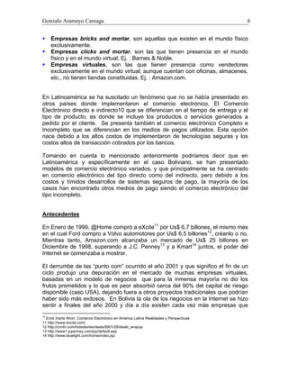 Gonzalo Aramayo Careaga 6
Empresas bricks and mortar, son aquellas que existen en el mundo físico
exclusivamente.
Empresas clicks and mortar, son las que tienen presencia en el mundo
físico y en el mundo virtual, Ej. : Barnes & Noble.
Empresas virtuales, son las que tienen presencia como vendedores
exclusivamente en el mundo virtual; aunque cuentan con oficinas, almacenes,
etc., no tienen tiendas constituidas. Ej. : Amazon.com.
En Latinoamérica se ha suscitado un fenómeno que no se había presentado en
otros países donde implementaron el comercio electrónico, El Comercio
Electrónico directo e indirecto10 que se diferencian en el tiempo de entrega y el
tipo de producto, es donde se incluye los productos o servicios generados a
pedido por el cliente. Se presenta también el comercio electrónico Completo e
Incompleto que se diferencian en los medios de pagos utilizados. Esta opción
nace debido a los altos costos de implementaron de tecnologías seguras y los
costos altos de transacción cobrados por los bancos.
Tomando en cuenta lo mencionado anteriormente podríamos decir que en
Latinoamérica y específicamente en el caso Boliviano, se han presentado
modelos de comercio electrónico variados, y que principalmente se ha centrado
en comercio electrónico del tipo directo como del indirecto, pero debido a los
costos y tímidos desarrollos de sistemas seguros de pago, la mayoría de los
casos han encontrado otros medios de pago siendo el comercio electrónico del
tipo incompleto.
Antecedentes
En Enero de 1999, @Home compró a eXcite11
por Us$ 6.7 billones, el mismo mes
en el cual Ford compro a Volvo automotores por Us$ 6.5 billones12
, créanlo o no.
Mientras tanto, Amazon.com alcanzaba un mercado de Us$ 25 billones en
Diciembre de 1998, superando a J.C. Penney13
y a Kmart14
juntos, el poder del
Internet se comenzaba a mostrar.
El derrumbe de las “punto com” ocurrido el año 2001 y que significo el fin de un
ciclo produjo una depuración en el mercado de muchas empresas virtuales,
basadas en un modelo de negocios que para la inmensa mayoría no dio los
frutos prometidos y lo que es peor absorbió cerca del 90% del capital de riesgo
disponible (caso USA), dejando fuera a otros proyectos tradicionales que podrían
haber sido más exitosos. En Bolivia la ola de los negocios en la Internet se hizo
sentir a finales del año 2000 y día a día existen cada vez más empresas que
10
Erick Iriarte Ahon: Comercio Electrónico en América Latina Realidades y Perspectivas
11 http://www.excite.com/
12 http://cnnfn.com/hotsstories/deals/9901/28/deals_wrapup
13 http://www1.jcpenney.com/jcp/default.asp
14 http://www.bluelight.com/home/index.jsp
 