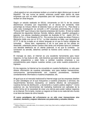 Gonzalo Aramayo Careaga 8
¿Qué pasaría si en una empresa reciben un e-mail en algún idioma que no sea el
español?. Tal vez nunca se pensó, entonces puede estar dentro de esas
empresas que aún no están preparadas para dar respuesta a los e-mails que
reciben en otras lenguas.
Según un estudio realizado en EEUU, únicamente un 8,9 % de los correos
electrónicos enviados son respondidos en el idioma del remitente. Este
porcentaje es incluso inferior al obtenido hace un año (el 9,4 %). Para llevar a
cabo esta investigación se consultó a 247 empresas pertenecientes al índice
"Fortune 500" (que incluye a las mayores empresas del mundo). El test se realizó
utilizando los siguientes idiomas: francés, italiano, alemán, español, portugués y
japonés. Los peores resultados proceden de Australia (0 %), Japón (2,5 %),
EEUU (6 %), y Gran Bretaña (8 %). Por encima de la media se sitúan Francia y
Alemania (cada una con el 16 %). La líder absoluta es Italia, que respondió al
27,77 % de los e-mails en el mismo lenguaje en el que le fueron dirigidas las
consultas. Ahora bien, regresemos a ver lo que pasa en los paises en
desarrollo, solamente piense cuantos días tarda una empresa tipica en contestar
una llamada telefónica de un cliente potencial, si es que la contesta. La
conclusión es sencilla, debemos cambiar la manera como vemos a nuestros
clientes.
El mensaje es claro, el Internet es una excelente herramienta para hacer
negocios, no hay duda en ello, solo tenemos que estar atentos a todo lo que eso
implica, prepararnos y estar listos a cambiar nuestras empresas y sus
procedimientos para mejorar nuestras ventas y por ende nuestra producción e
ingresos.
En los negocios, la Internet se ha convertido en nuestra facilitadora, no sólo para
ofrecer información de nuestras actividades, sino para realizar transacciones,
comunicarnos permanentemente con nuestros proveedores, mantener
constantemente informados a nuestros empleados, etc.
Al igual que en el mercado tradicional la Internet exige que las empresas diseñen
un plan estratégico en el que incluyamos a nuestros productos o servicios, los
requerimientos técnicos necesarios, un sistema efectivo de comunicación,
nuestras formas de distribución, y obviamente a nuestro público objetivo19
. Como
podemos ver, las herramientas del marketing tradicional son aplicadas de la
misma forma sin la necesidad de crear una ciencia para poder realizar negocios
en la Internet. Por lo tanto, montar un negocio en línea no es nada del otro mundo
si se tiene las bases de cómo hacerlo.
El nuevo paradigama del e-Commerce es no sólo crear transacciones sino
construir, mantener y mejorar relaciones con potenciales y actuales clientes.
19
Público Objetivo o mercado meta, el no conocer y tener muy claro cual es, cualquier intento en Internet
puede llegar a fracazar.
 