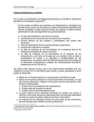 Gonzalo Aramayo Careaga 9
Comercio Electrónico en Bolivia
En un informe del Ministerio de Relaciones Exteriores a la ALADI en Noviembre
del 2000 se manifestaba lo siguiente20
:
Si bien existen en Bolivia las condiciones de infraestructura y tecnología que
permiten al país hacer uso del Internet y realizar transacciones electrónicas de
manera competitiva, existen algunos factores que explican la todavía escasa
penetración de esta tecnología entre los usuarios bolivianos:
♦ Un alto costo telefónico y de acceso a Internet.
♦ Insuficiente ancho de banda para conectarse con el exterior.
♦ Escasa difusión de las ventajas y posibilidades que brinda esta
tecnología.
♦ Falta de capacitación de los usuarios actuales y potenciales.
♦ Escasez de contenidos en español.
♦ La falta de confianza de los consumidores en la existencia real de las
empresas proveedoras de bienes y servicios.
♦ La falta de confianza de los proveedores en la solvencia de los
consumidores y, por tanto, en el pago por sus servicios. Esto se debe a
incertidumbre en cuanto a la seguridad y confidencialidad de las
transacciones, y al elevado costo de productos claves para la tecnología de
la información (computadoras, unidades de almacenamiento secundario,
instalaciones de red, CD-rom´s).
Se podría incluir algunos puntos más a las anteriormente señaladas que nos
ampliaría el entorno en el cual Bolivia esta situado y podria asemejarse a otros
paises en desarrollo:
♦ Bolivia es un mercado pequeño y marginal para el comercio mundial.
♦ Bolivia se encuentra atrasada en el aprovechamiento del Internet y el uso
del comercio electrónico, respecto a los países vecinos, esto debido a tres
factores fundamentales:
♦ El bajo indice de penetración de computadoras
♦ El bajo indice de conexión a internet
♦ El bajo indice de densidad telefónica fija
♦ La gran mayoría de las empresas bolivianas no cuentan con acceso a
Internet ni usan este mecanismo adecuadamente (normalmente desarrollos
sin tener en cuenta el publico objetivo) con fines comerciales21
.
♦ La mayoría de las empresas carecen de gran parte de las condiciones
técnicas de base para instalar el comercio electrónico.
20
Situación del Comercio Electrónico en Bolivia: Informe de la delegación Boliviana ante la ALADI, Ana
Maria Renjel, Noviembre 2000.
21
Según datos del año 2000.
 