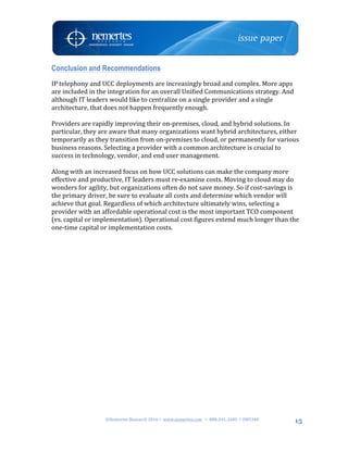©Nemertes	Research	2016!	www.nemertes.com		!	888-241-2685	!DN5348	
	
15
Conclusion and Recommendations
IP	telephony	and	UCC	deployments	are	increasingly	broad	and	complex.	More	apps	
are	included	in	the	integration	for	an	overall	Unified	Communications	strategy.	And	
although	IT	leaders	would	like	to	centralize	on	a	single	provider	and	a	single	
architecture,	that	does	not	happen	frequently	enough.		
	
Providers	are	rapidly	improving	their	on-premises,	cloud,	and	hybrid	solutions.	In	
particular,	they	are	aware	that	many	organizations	want	hybrid	architectures,	either	
temporarily	as	they	transition	from	on-premises	to	cloud,	or	permanently	for	various	
business	reasons.	Selecting	a	provider	with	a	common	architecture	is	crucial	to	
success	in	technology,	vendor,	and	end	user	management.	
	
Along	with	an	increased	focus	on	how	UCC	solutions	can	make	the	company	more	
effective	and	productive,	IT	leaders	must	re-examine	costs.	Moving	to	cloud	may	do	
wonders	for	agility,	but	organizations	often	do	not	save	money.	So	if	cost-savings	is	
the	primary	driver,	be	sure	to	evaluate	all	costs	and	determine	which	vendor	will	
achieve	that	goal.	Regardless	of	which	architecture	ultimately	wins,	selecting	a	
provider	with	an	affordable	operational	cost	is	the	most	important	TCO	component	
(vs.	capital	or	implementation).	Operational	cost	figures	extend	much	longer	than	the	
one-time	capital	or	implementation	costs.	
	
	
 