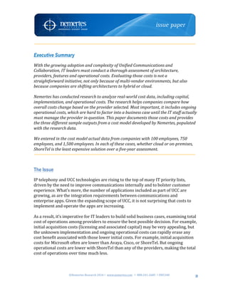 ©Nemertes	Research	2016!	www.nemertes.com		!	888-241-2685	!DN5348	
	
2
Executive Summary
With	the	growing	adoption	and	complexity	of	Unified	Communications	and	
Collaboration,	IT	leaders	must	conduct	a	thorough	assessment	of	architecture,	
providers,	features	and	operational	costs.	Evaluating	those	costs	is	not	a	
straightforward	initiative,	not	only	because	of	multi-vendor	environments,	but	also	
because	companies	are	shifting	architectures	to	hybrid	or	cloud.		
	
Nemertes	has	conducted	research	to	analyze	real-world	cost	data,	including	capital,	
implementation,	and	operational	costs.	The	research	helps	companies	compare	how	
overall	costs	change	based	on	the	provider	selected.	Most	important,	it	includes	ongoing	
operational	costs,	which	are	hard	to	factor	into	a	business	case	until	the	IT	staff	actually	
must	manage	the	provider	in	question.	This	paper	documents	those	costs	and	provides	
the	three	different	sample	outputs	from	a	cost	model	developed	by	Nemertes,	populated	
with	the	research	data.	
	
We	entered	in	the	cost	model	actual	data	from	companies	with	100	employees,	750	
employees,	and	1,500	employees.	In	each	of	these	cases,	whether	cloud	or	on-premises,	
ShoreTel	is	the	least	expensive	solution	over	a	five-year	assessment.	
	
The Issue
IP	telephony	and	UCC	technologies	are	rising	to	the	top	of	many	IT	priority	lists,	
driven	by	the	need	to	improve	communications	internally	and	to	bolster	customer	
experience.	What’s	more,	the	number	of	applications	included	as	part	of	UCC	are	
growing,	as	are	the	integration	requirements	between	communications	and	
enterprise	apps.	Given	the	expanding	scope	of	UCC,	it	is	not	surprising	that	costs	to	
implement	and	operate	the	apps	are	increasing.		
	
As	a	result,	it’s	imperative	for	IT	leaders	to	build	solid	business	cases,	examining	total	
cost	of	operations	among	providers	to	ensure	the	best	possible	decision.	For	example,	
initial	acquisition	costs	(licensing	and	associated	capital)	may	be	very	appealing,	but	
the	unknown	implementation	and	ongoing	operational	costs	can	rapidly	erase	any	
cost	benefit	associated	with	those	lower	initial	costs.	For	example,	initial	acquisition	
costs	for	Microsoft	often	are	lower	than	Avaya,	Cisco,	or	ShoreTel.	But	ongoing	
operational	costs	are	lower	with	ShoreTel	than	any	of	the	providers,	making	the	total	
cost	of	operations	over	time	much	less.	
	
 
