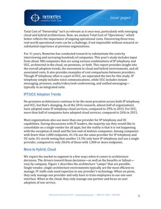 ©Nemertes	Research	2016!	www.nemertes.com		!	888-241-2685	!DN5348	
	
3
Total	Cost	of	“Ownership”	isn’t	as	relevant	as	it	once	was,	particularly	with	emerging	
cloud	and	hybrid	architectures.	Now,	we	analyze	Total	Cost	of	“Operations,”	which	
better	reflects	the	importance	of	ongoing	operational	costs.	Uncovering	those	true,	
real-world	operational	costs	can	be	a	challenge,	if	not	impossible	without	research	or	
substantial	experience	at	previous	organizations.		
	
For	11	years,	Nemertes	has	conducted	research	to	substantiate	the	costs	by	
interviewing	and	surveying	hundreds	of	companies.	This	year’s	study	includes	input	
from	about	300	companies	that	are	using	various	combinations	of	IP	telephony	and	
UCC,	architected	in	the	cloud,	on-premises,	or	both.	This	report	provides	insight	into	
the	overall	adoption	trends,	the	movement	to	cloud	and	hybrid	environments,	and	all	
associated	costs.	It	also	provides	examples	of	cost	comparisons	between	providers.	
Though	IP	telephony	often	is	a	part	of	UCC,	we	separated	the	two	for	this	study.	IP	
telephony	simply	includes	voice	communications,	while	UCC	includes	instant	
messaging,	presence,	audio/video/web	conferencing,	and	unified	messaging—
typically	in	an	integrated	suite.	
IPT/UCC Adoption Trends
On-premises	architectures	continue	to	be	the	most	prevalent	across	both	IP	telephony	
and	UCC,	but	that’s	changing.	As	of	the	2016	research,	almost	half	of	organizations	
have	adopted	some	IP	telephony	cloud	services,	compared	to	29%	in	2015.	For	UCC,	
more	than	half	of	companies	have	adopted	cloud	services,	compared	to	26%	in	2015.		
	
Most	organizations	also	use	more	than	one	provider	for	IP	telephony	and	UC	
capabilities.	During	discussions	with	IT	leaders,	the	majority	say	they	would	like	to	
consolidate	on	a	single	vendor	for	all	apps,	but	the	reality	is	that	it	is	not	happening	
with	the	exception	of	small	and	the	low-end	of	midsize	companies.	Among	companies	
with	fewer	than	1,000	endpoints,	41.1%	use	the	same	provider	for	IP	telephony	and	
UC	suite.	It’s	worth	noting	that	another	11.3%	only	have	IP	telephony	and	use	a	single	
provider,	compared	to	only	28.6%	of	those	with	1,000	or	more	endpoints.		
Move to Hybrid, Cloud
We	expect	the	market	to	segment	in	a	few	ways	when	it	comes	to	architecture	
decisions.	The	drivers	toward	those	decisions—as	well	as	the	benefits	or	fallout—
vary	by	company.	Figure	1	describes	the	architecture	“camps”	that	are	possible.	
Single-vendor,	single-architecture	environments	typically	are	the	most	efficient	to	
manage.	IT	staffs	only	need	expertise	in	one	provider’s	technology.	When	on-prem,	
they	only	manage	one	provider	and	only	have	to	train	employees	to	use	one	user	
interface.	When	in	the	cloud,	they	only	manage	one	partner	and	focus	on	user	
adoption	of	one	service.	
	
 
