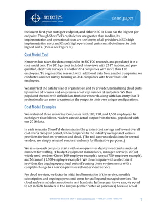 ©Nemertes	Research	2016!	www.nemertes.com		!	888-241-2685	!DN5348	
	
7
the	lowest	first-year	costs	per	endpoint,	and	either	NEC	or	Cisco	has	the	highest	per	
endpoint.	Though	ShoreTel’s	capital	costs	are	greater	than	median,	its	
implementation	and	operational	costs	are	the	lowest	of	all	providers.	NEC’s	high	
implementation	costs	and	Cisco’s	high	operational	costs	contributed	most	to	their	
highest	costs.	(Please	see	Figure	4.)	
Cost Model Tool
Nemertes	has	taken	the	data	compiled	in	its	UC	TCO	research,	and	populated	it	in	a	
cost	model	tool.	The	2016	project	included	interviews	with	25	IT	leaders,	and	pre-
qualified,	electronic	surveys	of	another	274	companies	with	more	than	100	
employees.	To	augment	the	research	with	additional	data	from	smaller	companies,	we	
conducted	another	survey	focusing	on	341	companies	with	fewer	than	100	
employees.		
	
We	analyzed	the	data	by	size	of	organization	and	by	provider,	normalizing	cloud	costs	
by	number	of	licenses	and	on-premises	costs	by	number	of	endpoints.	We	then	
populated	the	tool	with	default	data	from	our	research,	along	with	data	entry	that	IT	
professionals	can	enter	to	customize	the	output	to	their	own	unique	configurations.	
Cost Model Examples
We	evaluated	three	scenarios:	Companies	with	100,	750,	and	1,500	employees.	In	
each	figure	that	follows,	readers	can	see	actual	output	from	the	tool,	populated	with	
our	2016	data.		
	
In	each	scenario,	ShoreTel	demonstrates	the	greatest	cost	savings	and	lowest	overall	
cost	over	a	five-year	period,	when	compared	to	the	industry	average	and	various	
providers	for	both	on-premises	and	cloud.	(The	tool	can	run	calculations	for	several	
vendors;	we	simply	selected	vendors	randomly	for	illustrative	purposes.)	
	
We	assume	each	company	starts	with	an	on-premises	deployment	(and	associated	
numbers	for	staffing,	IT	budget,	equipment	maintenance,	managed	services,	etc.)	of	
widely	used	vendors–Cisco	(100-employee	example),	Avaya	(750-employee	example),	
and	Microsoft	(1,500-employee	example).	We	then	compare	with	a	selection	of	
providers	the	ongoing	operational	costs	of	running	those	environments	with	a	
complete	change	to	a	new	on-premises	rollout	or	cloud	service.		
	
For	cloud	services,	we	factor	in	initial	implementation	of	the	service,	monthly	
subscription,	and	ongoing	operational	costs	for	staffing	and	managed	services.	The	
cloud	analysis	includes	an	option	to	rent	handsets.	In	the	scenarios	we	ran,	we	opted	
to	not	include	handsets	in	the	analysis	(either	rented	or	purchases)	because	actual	
 