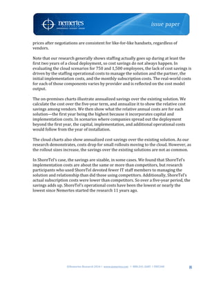 ©Nemertes	Research	2016!	www.nemertes.com		!	888-241-2685	!DN5348	
	
8
prices	after	negotiations	are	consistent	for	like-for-like	handsets,	regardless	of	
vendors.	
	
Note	that	our	research	generally	shows	staffing	actually	goes	up	during	at	least	the	
first	two	years	of	a	cloud	deployment,	so	cost	savings	do	not	always	happen.	In	
evaluating	the	cloud	scenarios	for	750	and	1,500	employees,	the	lack	of	cost	savings	is	
driven	by	the	staffing	operational	costs	to	manage	the	solution	and	the	partner,	the	
initial	implementation	costs,	and	the	monthly	subscription	costs.	The	real-world	costs	
for	each	of	those	components	varies	by	provider	and	is	reflected	on	the	cost	model	
output.	
	
The	on-premises	charts	illustrate	annualized	savings	over	the	existing	solution.	We	
calculate	the	cost	over	the	five-year	term,	and	annualize	it	to	show	the	relative	cost	
savings	among	vendors.	We	then	show	what	the	relative	annual	costs	are	for	each	
solution—the	first	year	being	the	highest	because	it	incorporates	capital	and	
implementation	costs.	In	scenarios	where	companies	spread	out	the	deployment	
beyond	the	first	year,	the	capital,	implementation,	and	additional	operational	costs	
would	follow	from	the	year	of	installation.	
	
The	cloud	charts	also	show	annualized	cost	savings	over	the	existing	solution.	As	our	
research	demonstrates,	costs	drop	for	small	rollouts	moving	to	the	cloud.	However,	as	
the	rollout	sizes	increase,	the	savings	over	the	existing	solutions	are	not	as	common.	
	
In	ShoreTel’s	case,	the	savings	are	sizable,	in	some	cases.	We	found	that	ShoreTel’s	
implementation	costs	are	about	the	same	or	more	than	competitors,	but	research	
participants	who	used	ShoreTel	devoted	fewer	IT	staff	members	to	managing	the	
solution	and	relationship	than	did	those	using	competitors.	Additionally,	ShoreTel’s	
actual	subscription	costs	were	lower	than	competitors.	So	over	a	five-year	period,	the	
savings	adds	up.	ShoreTel’s	operational	costs	have	been	the	lowest	or	nearly	the	
lowest	since	Nemertes	started	the	research	11	years	ago.	
	
	
	
	
	
	
	
	
	
	
	
	
	
 