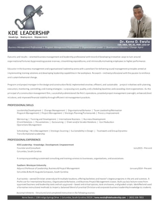 Kene Ewulu | 228 IndigoSprings Drive | Columbia, SouthCarolina 29229 | kene.ewulu@kdeleadership.com | (803) 338-7853
Accomplishments -­­Structured andcompleted instructionin the followingcourses:
KDE LEADERSHIP
Knowledge. Development. Empowerment.
Dynamic and results-­­oriented businessmanagement andleadership professional withrecordofdevelopinginnovative ways to turn around
organizationalfortunes bygeneratingpassive revenue, streamlining expenditures, andintrinsicallymotivating employees to higher performance.
Educator inthe business management andorganizational leadership arena with a penchant for deliveringsound management principles aimed at
implementing training solutions anddeveloping leadership capabilitiesin the workplace. Research-­­inclined professional withthe passion toreinforce
and sustain behavioral change.
Program andproject manager in the designandconstructionﬁeld; implemented creative, eﬃcient, and sustainable project initiatives with planning,
execution, monitoring, controlling, andclosingstrategies-­­surpassingcost, quality, andscheduling baselines andexceeding client expectations. As the
principal of a constructionmanagement ﬁrm, successfullyadministered the ﬁrm's operations, provided project management oversight, enhancedclient
relations, and improved ﬁnancial stabilitythrougheﬃcient riskmanagement practices.
PROFESSIONALSKILLS
Leadership Development | Change Management | OrganizationalBehavior | Team Leadership/Motivation
Program Management | Project Management | Strategic Planning/Turnarounds | Process Improvement
Mentoring | Training and Development | International Business | BusinessDevelopment
Client Relations | Presentations | Outsourcing | Client and/or Vendor Relations | Cost Reduction
Operations Management
Scheduling | RiskManagement | Strategic Sourcing | SustainabilityinDesign | Teamwork andGroupDynamics
Transformational Leadership
PROFESSIONALEXPERIENCE
KDE Leadership: Knowledge. Development. Empowerment
Founder andConsultant July2015-­­Present
Columbia, SouthCarolina
A companyprovidingcustomized consulting and trainingservices to businesses, organizations, andassociations.
Southern WesleyanUniversity
Adjunct Professor of Leadership, Business& Project Management January2014-­­Present
Columbia & North Augusta Campuses, South Carolina
A privately-­­owned Christian universitywithmultiple locations; oﬀering bachelors andmaster’s degree programs in the arts and sciences. A
Professor for International Business, OrganizationalBehavior, andBusiness Project Management classes. Built upclass lecture notesfrom
approved business andleadership texts andset upground-­­based andvirtual quizzes, tests andexams, andgraded scripts. Identiﬁedand used
alternative instructional methods to impart a balanced blend of practical Christianandcorporate businessleadership knowledge to students.
Dr. Kene D. Ewulu
EdD, MBA, MS, BS, PMP, LEED AP
Business Management Professional | Program Management Professional | Organizational Leader | Development Educator | Change Agent
 