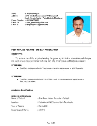 Page 1 of 8
Name :S.Veerapandiyan
Address :S/O S.Sellakkannu ,No.3/97 Block no:3
South Street ,Enathi , Pattukkottai ,Thanjavur
Phone Number :+91 9884570835
Email ID :veera_pandi84@yahoo.com
Email id :vithiyaveera27@gmail.com
POST APPLIED FOR:VMC- CAD CAM PROGRAMMER
OBJECTIVE:
To put use the skills acquired during the years my technical education and sharpen
my skills widen my experience by being part of a progressive and leading company.
STRENGTH:
• Qualified professional with Two years extensive experience in VMC Operator
STRENGTH:
• Qualified professional with 01-05-2008 to till to date extensive experience in
VMC-PROGRMMER.
Academic Qualification
HIGHER SECONDARY
Name of School : Govt Boys Higher Secondary School.
Location : Pattukkottai(tk),Tanjore(dist),Tamilnadu.
Year of Passing : March 2001
Percentage of Marks : 69.75%
 