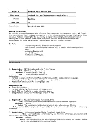 Project 3 Nedbank Retail Release Two
Client Name Nedbank Pvt. Ltd. (Johannesburg, South Africa).
Domain Banking.
Team Size 20
Technologies C#.NET, HTML, CSS.
Project Description –
For Nedbank, the main business drivers in Internet Banking area are being customer centric, NIR Growth,
improvement in services / products offerings and be in line with competitors offerings. Aligning with these
objectives Nedbank is looking for the opportunity to improve its existing functionalities on internet
banking like account openings, investments. In addition, Nedbank also wants to introduce new
functionalities like online tax certificates, prepaid healthcare to its existing customers.
My Role –
• Requirement gathering and client communication.
• Contribution in developing Use cases for Proof of concept and providing demo to
clients.
• Application Development.
• Front End Design.
• Unit Testing and Analysis.
INTERNSHIPS
1. Organization: NIIT, Dehradun as C#.Net Project Trainee
Title: NIIT Web App Development
Duration: 6 Months (Jan’12 - June’12)
Brief: C#.Net based Web application
Deliverables:
• Handled development of complete life cycle of project, used C# as development language.
• Led designing of complex algorithm of application as per standards,
• Made use of data structure for handling large data
Responsibilities:
• Team size: 8 Interns
• Handled redesigning of architecture of the application.
• Used HTML and JavaScript to create interactive pages.
• Integrated data structure to handle large amount of data.
2. Organization: Raylabs Technologies, Hyderabad , India
Title: Software licensing and code enhancement for Point Of sales Application
Duration: 2 Months
Brief: The project aimed at developing Point of sales software using C#.Net.
Deliverables: GUI development using Visual Studio, code enhancement in the software licensing
mechanism.
3. Organization: Environment Society of India, Chandigarh [NGO], India
Title: Analysis of socio-economic survey and Promotion of heritage, environment and
nature conservation and public health.
Duration: 2 Months
Brief: To create awareness and launch action programmes, to carry out research studies
and to raise voice against environmental insults.
 