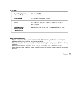 IT Skill Set:
Operating Systems Windows XP/7/8
Data Bases SQL Server 2005/2008, My SQL
Tools Visual Studio 2008, Visual Studio 2010, Visual Studio
2012,Eclipse
Programming
Languages &
Technologies
C#.Net, ASP.NET, MVC, WCF, OOPs Concepts, MS CRM
Additional Information:
• Strong interpersonal and communication skills, determination, dedication and discipline.
• Represented school in various cricket tournaments.
• Interest in mountain climbing, went to 2nd highest waterfall tugela falls, by walking 15 KM and climbing
mountain.
• Like watching movies, big fan of Anurag Kashyap, Christopher nolan and dibakar banerjee.
• Like reading novels, Favourite ones: The Alchemist (Paul Coelho), Thousand Splendid Suns(Khalid
Hosseini)
Irshan Ali
 
