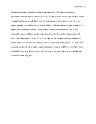Schneller 10
Relationships include that of the dominant and submissive. That binary represents the
relationship between follower and leader as well. The places these men lead Sal and Ray warrant
a special significance as well. Dean leads Sal south among brothels, lechery, and their own
mutual impurity. Japhy leads Ray north geographically and above elevation-wise as well as to a
higher plane of spiritual existence. Sharp contrast can be assessed from this facet of the
relationship. Japhy and Dean are also equated as various family members that continue and
deepen the relationships between the men. The men are also pseudo-represented as lovers at
various times. Not only that, but deeper revelations are available to be realized. The alpha males
represent heaven and hell as well as angels and demons via Japhy and Dean respectively. These
relationships end up in different places, and it is easy to say which one is more beneficial and
worthwhile in the very end.
 