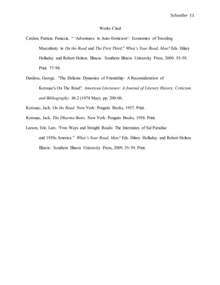 Schneller 11
Works Cited
Carden, Patricia Paniccia. “ ‘Adventures in Auto-Eroticism’: Economies of Traveling
Masculinity in On the Road and The First Third.” What’s Your Road, Man? Eds. Hilary
Holladay and Robert Holton. Illinois: Southern Illinois University Press, 2009. 35-59.
Print. 77-98.
Dardess, George. "The Delicate Dynamics of Friendship: A Reconsideration of
Kerouac's On The Road". American Literature: A Journal of Literary History, Criticism,
and Bibliography: 46.2 (1974 May), pp. 200-06.
Kerouac, Jack. On the Road. New York: Penguin Books, 1957. Print.
Kerouac, Jack. The Dharma Bums. New York: Penguin Books, 1958. Print.
Larson, Eric Lars. “Free Ways and Straight Roads: The Interstates of Sal Paradise
and 1950s America.” What’s Your Road, Man? Eds. Hilary Holladay and Robert Holton.
Illinois: Southern Illinois University Press, 2009. 35-59. Print.
 