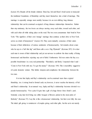 Schneller 2
(Larson 43). Despite all the female relations Dean has, Sal and Dean’s bond seems to transcend
the traditional boundaries of friendship and they insert themselves into a kind of marriage. This
marriage is especially strange most notably because it is an ever-shifting long distance
relationship that can be construed as atypical of long distance relationships themselves. Rather
than stay stationary, the two lovers are always moving away each other, toward each other, and
with each other all while taking place on the road. The two even consummate their bond in New
York: “The signifiers of their own ‘strange’ marriage then continue as their drive to New York
serves as a kind of honeymoon” (Larson 43). They seem mutually conscious of their union
because of their deflections of various sentiments of homosexuality. Sal remarks about a man
who he says is a “tall thin fag” and Dean calls a car a “fag Plymouth” (Kerouac 207). It is clear
each man is aware of their relationship and yet are nervous to confront the sheer reality of being
homosexual and therefore rejecting any sort of label. Furthermore Sal even enters the fray as a
possible breadwinner in a very real partnership: “Resolutely and firmly I repeated what I said –
‘Come to New York with me; I’ve got the money’” (Kerouac 189). This is incredibly suggestive
of a joint domestic venture. This further deepens and complicates the relationship between the
two men.
It is true that Japhy and Ray’s relationship can be construed more than a typical
friendship, too. A strong bond is formed early on; however, it never reaches the intensity of Sal
and Dean’s relationship. In an unusual way, Japhy and Ray’s relationship becomes elevated to a
pseudo homosexuality: “For a joke I’d give him a gift of a huge flower from Alvah’s yard.
Solemnly a day later he’d bring me a little bouquet of flowers picked in the street plots of
Berkeley” (Kerouac 57). I say this is like a homosexual relationship, but that is not fully the case.
The initial gift giving is reminiscent of couples giving each other gifts, but the act is not merely
 