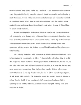 Schneller 3
one-sided because Japhy actually returns Ray’s sentiments. I think a spectrum can be drawn to
where this relationship lies. On one end or extreme is blatant homosexuality and on the other is
strictly homosocial. I would put the marker more on the homosocial end because the two friends
are exchanging flowers and not acting as lovers act (exchanging kisses and whatnot) and the
relationship does not become elevated beyond that. I would not say the same for Sal and Dean
for reasons already mentioned.
Keruoac’s doppelgangers are followers in both On the Road and The Dharma Bums as
well as submissive to the dominant roles of Dean and Japhy. A binary can be drawn from both
books in an oddly dominant/submissive version of role-playing. Sal and Ray are the submissive
willing devotees in a non-existent power struggle between them and their stronger male
counterparts and they recognize the dominant power of the alpha males and thus refuse to sway
that relationship.
Sal’s curiosity is ultimately what leads him to be attracted to the role of a follower. Early
on he recognizes his own inclination to follow: “I shambled after as I’ve been doing all my life
after people who interest me, because the only people for me are the mad ones, the ones who are
mad to live, mad to talk, mad to be saved, desirous of everything at the same time, the ones who
never yawn or say a commonplace thing, but burn, burn, burn like fabulous yellow roman
candles“(Kerouac 5-6). Not only does Sal follow, but also he follows a specific type of person.
He will not just follow anybody. This shows what attracts him: insanity. Insanity is desirous for
Sal and Dean fits the bill for him magnificently. Sal’s conception of madness, which is
something he does not fully understand, eventually reaches fever pitch volatility when Dean
rejects him in Mexico.
 