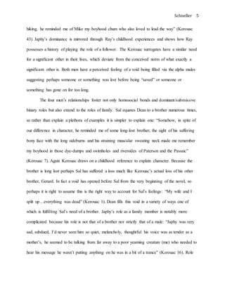 Schneller 5
hiking, he reminded me of Mike my boyhood chum who also loved to lead the way” (Kerouac
43). Japhy’s dominance is mirrored through Ray’s childhood experiences and shows how Ray
possesses a history of playing the role of a follower. The Kerouac surrogates have a similar need
for a significant other in their lives, which deviate from the conceived norm of what exactly a
significant other is. Both men have a perceived feeling of a void being filled via the alpha males
suggesting perhaps someone or something was lost before being “saved” or someone or
something has gone on for too long.
The four men’s relationships foster not only homosocial bonds and dominant/submissive
binary roles but also extend to the roles of family. Sal equates Dean to a brother numerous times,
so rather than explain a plethora of examples it is simpler to explain one: “Somehow, in spite of
our difference in character, he reminded me of some long-lost brother; the sight of his suffering
bony face with the long sideburns and his straining muscular sweating neck made me remember
my boyhood in those dye-dumps and swimholes and riversides of Paterson and the Passaic”
(Kerouac 7). Again Kerouac draws on a childhood reference to explain character. Because the
brother is long lost perhaps Sal has suffered a loss much like Kerouac’s actual loss of his other
brother, Gerard. In fact a void has opened before Sal from the very beginning of the novel, so
perhaps it is right to assume this is the right way to account for Sal’s feelings: “My wife and I
split up…everything was dead” (Kerouac 1). Dean fills this void in a variety of ways one of
which is fulfilling Sal’s need of a brother. Japhy’s role as a family member is notably more
complicated because his role is not that of a brother nor strictly that of a male: “Japhy was very
sad, subdued, I’d never seen him so quiet, melancholy, thoughtful his voice was as tender as a
mother’s, he seemed to be talking from far away to a poor yearning creature (me) who needed to
hear his message he wasn’t putting anything on he was in a bit of a trance” (Kerouac 16). Role
 
