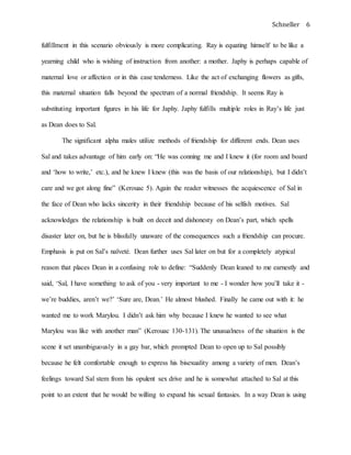 Schneller 6
fulfillment in this scenario obviously is more complicating. Ray is equating himself to be like a
yearning child who is wishing of instruction from another: a mother. Japhy is perhaps capable of
maternal love or affection or in this case tenderness. Like the act of exchanging flowers as gifts,
this maternal situation falls beyond the spectrum of a normal friendship. It seems Ray is
substituting important figures in his life for Japhy. Japhy fulfills multiple roles in Ray’s life just
as Dean does to Sal.
The significant alpha males utilize methods of friendship for different ends. Dean uses
Sal and takes advantage of him early on: “He was conning me and I knew it (for room and board
and ‘how to write,’ etc.), and he knew I knew (this was the basis of our relationship), but I didn’t
care and we got along fine” (Kerouac 5). Again the reader witnesses the acquiescence of Sal in
the face of Dean who lacks sincerity in their friendship because of his selfish motives. Sal
acknowledges the relationship is built on deceit and dishonesty on Dean’s part, which spells
disaster later on, but he is blissfully unaware of the consequences such a friendship can procure.
Emphasis is put on Sal’s naïveté. Dean further uses Sal later on but for a completely atypical
reason that places Dean in a confusing role to define: “Suddenly Dean leaned to me earnestly and
said, ‘Sal, I have something to ask of you - very important to me - I wonder how you’ll take it -
we’re buddies, aren’t we?’ ‘Sure are, Dean.’ He almost blushed. Finally he came out with it: he
wanted me to work Marylou. I didn’t ask him why because I knew he wanted to see what
Marylou was like with another man” (Kerouac 130-131). The unusualness of the situation is the
scene it set unambiguously in a gay bar, which prompted Dean to open up to Sal possibly
because he felt comfortable enough to express his bisexuality among a variety of men. Dean’s
feelings toward Sal stem from his opulent sex drive and he is somewhat attached to Sal at this
point to an extent that he would be willing to expand his sexual fantasies. In a way Dean is using
 