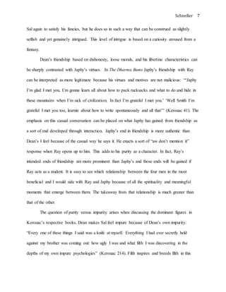 Schneller 7
Sal again to satisfy his fancies, but he does so in such a way that can be construed as slightly
selfish and yet genuinely intrigued. This level of intrigue is based on a curiosity aroused from a
fantasy.
Dean’s friendship based on dishonesty, loose morals, and his libertine characteristics can
be sharply contrasted with Japhy’s virtues. In The Dharma Bums Japhy’s friendship with Ray
can be interpreted as more legitimate because his virtues and motives are not malicious: “‘Japhy
I’m glad I met you. I’m gonna learn all about how to pack rucksacks and what to do and hide in
these mountains when I’m sick of civilization. In fact I’m grateful I met you.’ ‘Well Smith I’m
grateful I met you too, learnin about how to write spontaneously and all that’” (Kerouac 41). The
emphasis on this casual conversation can be placed on what Japhy has gained from friendship as
a sort of end developed through interaction. Japhy’s end in friendship is more authentic than
Dean’s I feel because of the casual way he says it. He enacts a sort of “aw don’t mention it”
response when Ray opens up to him. This adds to his purity as a character. In fact, Ray’s
intended ends of friendship are more prominent than Japhy’s and those ends will be gained if
Ray acts as a student. It is easy to see which relationship between the four men in the most
beneficial and I would side with Ray and Japhy because of all the spirituality and meaningful
moments that emerge between them. The takeaway from that relationship is much greater than
that of the other.
The question of purity versus impurity arises when discussing the dominant figures in
Kerouac’s respective books. Dean makes Sal feel impure because of Dean’s own impurity:
“Every one of these things I said was a knife at myself. Everything I had ever secretly held
against my brother was coming out: how ugly I was and what filth I was discovering in the
depths of my own impure psychologies” (Kerouac 214). Filth inspires and breeds filth in this
 