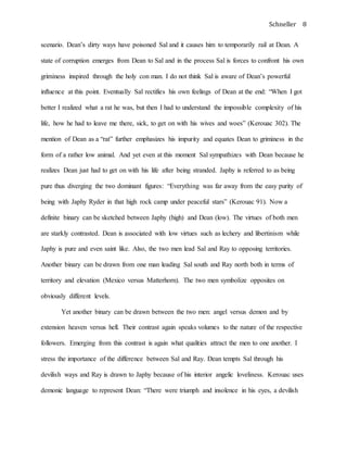 Schneller 8
scenario. Dean’s dirty ways have poisoned Sal and it causes him to temporarily rail at Dean. A
state of corruption emerges from Dean to Sal and in the process Sal is forces to confront his own
griminess inspired through the holy con man. I do not think Sal is aware of Dean’s powerful
influence at this point. Eventually Sal rectifies his own feelings of Dean at the end: “When I got
better I realized what a rat he was, but then I had to understand the impossible complexity of his
life, how he had to leave me there, sick, to get on with his wives and woes” (Kerouac 302). The
mention of Dean as a “rat” further emphasizes his impurity and equates Dean to griminess in the
form of a rather low animal. And yet even at this moment Sal sympathizes with Dean because he
realizes Dean just had to get on with his life after being stranded. Japhy is referred to as being
pure thus diverging the two dominant figures: “Everything was far away from the easy purity of
being with Japhy Ryder in that high rock camp under peaceful stars” (Kerouac 91). Now a
definite binary can be sketched between Japhy (high) and Dean (low). The virtues of both men
are starkly contrasted. Dean is associated with low virtues such as lechery and libertinism while
Japhy is pure and even saint like. Also, the two men lead Sal and Ray to opposing territories.
Another binary can be drawn from one man leading Sal south and Ray north both in terms of
territory and elevation (Mexico versus Matterhorn). The two men symbolize opposites on
obviously different levels.
Yet another binary can be drawn between the two men: angel versus demon and by
extension heaven versus hell. Their contrast again speaks volumes to the nature of the respective
followers. Emerging from this contrast is again what qualities attract the men to one another. I
stress the importance of the difference between Sal and Ray. Dean tempts Sal through his
devilish ways and Ray is drawn to Japhy because of his interior angelic loveliness. Kerouac uses
demonic language to represent Dean: “There were triumph and insolence in his eyes, a devilish
 
