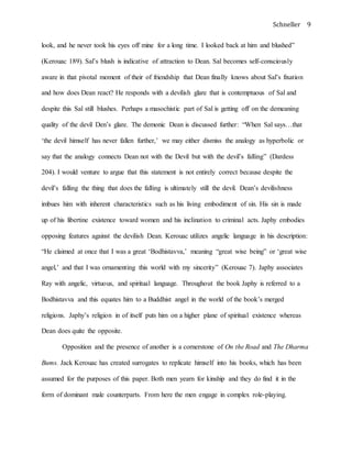 Schneller 9
look, and he never took his eyes off mine for a long time. I looked back at him and blushed”
(Kerouac 189). Sal’s blush is indicative of attraction to Dean. Sal becomes self-consciously
aware in that pivotal moment of their of friendship that Dean finally knows about Sal’s fixation
and how does Dean react? He responds with a devilish glare that is contemptuous of Sal and
despite this Sal still blushes. Perhaps a masochistic part of Sal is getting off on the demeaning
quality of the devil Den’s glare. The demonic Dean is discussed further: “When Sal says…that
‘the devil himself has never fallen further,’ we may either dismiss the analogy as hyperbolic or
say that the analogy connects Dean not with the Devil but with the devil’s falling” (Dardess
204). I would venture to argue that this statement is not entirely correct because despite the
devil’s falling the thing that does the falling is ultimately still the devil. Dean’s devilishness
imbues him with inherent characteristics such as his living embodiment of sin. His sin is made
up of his libertine existence toward women and his inclination to criminal acts. Japhy embodies
opposing features against the devilish Dean. Kerouac utilizes angelic language in his description:
“He claimed at once that I was a great ‘Bodhistavva,’ meaning “great wise being” or ‘great wise
angel,’ and that I was ornamenting this world with my sincerity” (Kerouac 7). Japhy associates
Ray with angelic, virtuous, and spiritual language. Throughout the book Japhy is referred to a
Bodhistavva and this equates him to a Buddhist angel in the world of the book’s merged
religions. Japhy’s religion in of itself puts him on a higher plane of spiritual existence whereas
Dean does quite the opposite.
Opposition and the presence of another is a cornerstone of On the Road and The Dharma
Bums. Jack Kerouac has created surrogates to replicate himself into his books, which has been
assumed for the purposes of this paper. Both men yearn for kinship and they do find it in the
form of dominant male counterparts. From here the men engage in complex role-playing.
 