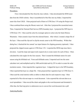 GEOG 170 Lab 2: DEM and Terrain Analysis Enrique Gutierrez
Professor Sheng Santa Monica Mountains Austin Madson
8
Procedures:
First, I downloaded the files from the class website. I then downloaded the DEM raster
data from the USGS website. Once I assembled all of the files into my folder, I imported the
raster tiles from USGS. I then projected each of them to UTM Zone 11N using the Project tool.
I then combined them using the Mosaic raster tool. After that, I projected the mosaicked raster.
Then, I imported the National Park Service (NPS) boundary layer. I projected the NPS layer to
UTM Zone 11N. I then used the select by rectangle option to select only the Santa Monica
Mountains. I then created a layer from the selected feature. After which, I created a shape file of
the layer. I then used the clip tool to clip the mosaic raster to the NPS boundary. Within that
dialog box, I checked the box named ‘use input features for clipping geometry (optional). I then
projected the clipped mosaic again to UTM Zone 11N. I exported the DEM map since that is
elevation. I used the slope and aspect tools respectively to create rasters for each of these. I then
calculated the solar angles for the four seasons. Then I created the hillshade rasters for each
season using the hillshade tool. From each hillshade raster, I imported each into the raster
calculator tool, and multiplied each by 1000 and divided each by 255 in order to create the solar
insolation rasters. I then imported the vegetation layer. I clipped the layer to the NPS boundary.
I then exported that layer as a shape file. I then projected that vegetation layer to UTM Zone 11.
I then used the zonal statistics table as tables to obtain data for each respective map. I then
exported all of the relevant maps to a word document. I also exported the relevant data to an
excel spreadsheet. I then moved the charts and graphs to the word document and formatted it.
After that, the final step prior to submission was to convert the word document into a pdf.
Analyzing Results:
 