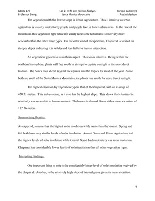 GEOG 170 Lab 2: DEM and Terrain Analysis Enrique Gutierrez
Professor Sheng Santa Monica Mountains Austin Madson
9
The vegetation with the lowest slope is Urban Agriculture. This is intuitive as urban
agriculture is usually tended to by people and people live in flatter urban areas. In the case of the
mountains, this vegetation type while not easily accessible to humans is relatively more
accessible than the other three types. On the other end of the spectrum, Chaparral is located on
steeper slopes indicating it is wilder and less liable to human interaction.
All vegetation types have a southern aspect. This too is intuitive. Being within the
northern hemisphere, plants will face south in attempt to capture sunlight in the most direct
fashion. The Sun’s most direct rays hit the equator and the tropics for most of the year. Since
both are south of the Santa Monica Mountains, the plants turn south for more direct sunlight.
The highest elevation by vegetation type is that of the chaparral, with an average of
450.71 meters. This makes sense, as it also has the highest slope. This shows that chaparral is
relatively less accessible to human contact. The lowest is Annual Grass with a mean elevation of
172.56 meters.
Summarizing Results:
As expected, summer has the highest solar insolation while winter has the lowest. Spring and
fall both have very similar levels of solar insolation. Annual Grass and Urban Agriculture had
the highest levels of solar insolation while Coastal Scrub had moderately less solar insolation.
Chaparral has considerably lower levels of solar insolation than all other vegetation types.
Interesting Findings:
One important thing to note is the considerably lower level of solar insolation received by
the chaparral. Another, is the relatively high slope of Annual grass given its mean elevation.
 