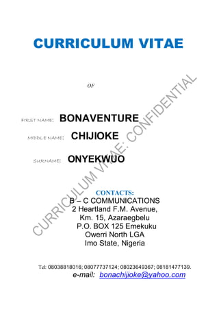 CURRICULUM VITAE
OF
FIRST NAME: BONAVENTURE
MIDDLE NAME: CHIJIOKE
SURNAME: ONYEKWUO
CONTACTS:
B – C COMMUNICATIONS
2 Heartland F.M. Avenue,
Km. 15, Azaraegbelu
P.O. BOX 125 Emekuku
Owerri North LGA
Imo State, Nigeria
Tel: 08038818016; 08077737124; 08023649367; 08181477139.
e-mail: bonachijioke@yahoo.com
 