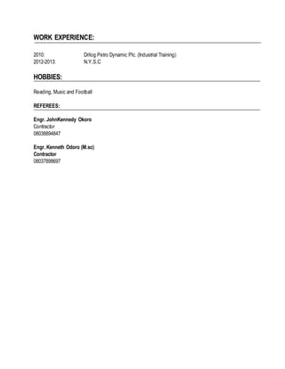 WORK EXPERIENCE:
2010: Drilog Petro Dynamic Plc. (Industrial Training)
2012-2013: N.Y.S.C
HOBBIES:
Reading, Music and Football
REFEREES:
Engr. JohnKennedy Okoro
Contractor
08038894847
Engr. Kenneth Odoro (M.sc)
Contractor
08037898697
 